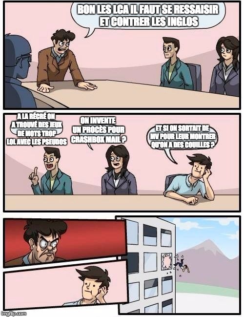 Boardroom Meeting Suggestion Meme | BON LES LCA IL FAUT SE RESSAISIR ET CONTRER LES INGLOS; A LA RÉCRÉ ON A TROUVÉ DES JEUX DE MOTS TROP LOL AVEC LES PSEUDOS; ON INVENTE UN PROCÈS POUR CRASHBOX MAIL ? ET SI ON SORTAIT DE MV POUR LEUR MONTRER QU'ON A DES COUILLES ? | image tagged in memes,boardroom meeting suggestion | made w/ Imgflip meme maker