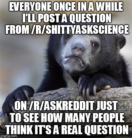 Confession Bear Meme | EVERYONE ONCE IN A WHILE I'LL POST A QUESTION FROM /R/SHITTYASKSCIENCE; ON /R/ASKREDDIT JUST TO SEE HOW MANY PEOPLE THINK IT'S A REAL QUESTION | image tagged in memes,confession bear,AdviceAnimals | made w/ Imgflip meme maker