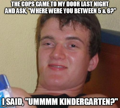 10 Guy | THE COPS CAME TO MY DOOR LAST NIGHT AND ASK, "WHERE WERE YOU BETWEEN 5 & 6?"; I SAID, "UMMMM KINDERGARTEN?" | image tagged in memes,10 guy | made w/ Imgflip meme maker