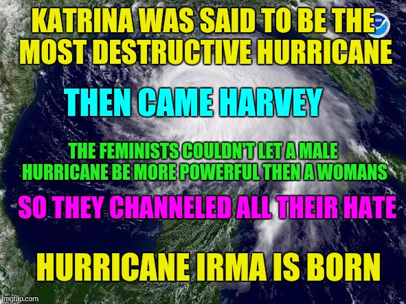 hurricane  | KATRINA WAS SAID TO BE THE MOST DESTRUCTIVE HURRICANE; THEN CAME HARVEY; THE FEMINISTS COULDN'T LET A MALE HURRICANE BE MORE POWERFUL THEN A WOMANS; SO THEY CHANNELED ALL THEIR HATE; HURRICANE IRMA IS BORN | image tagged in hurricane | made w/ Imgflip meme maker