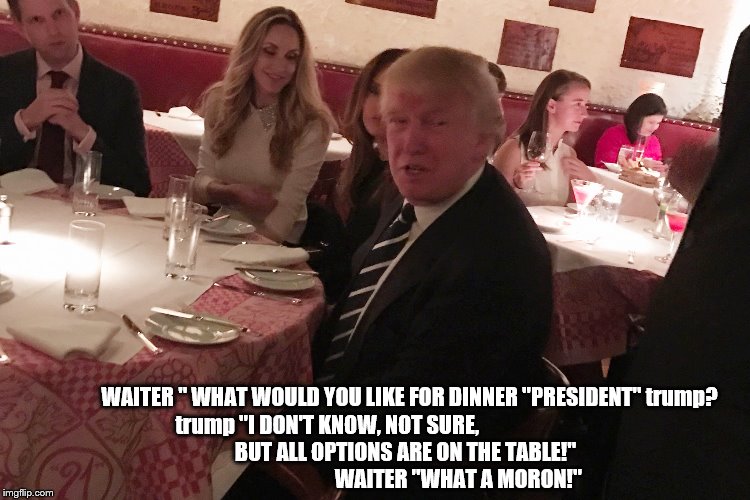 and now another spell binding episode of;trump:                                                   all options are on the table! | WAITER " WHAT WOULD YOU LIKE FOR DINNER "PRESIDENT" trump? trump "I DON'T KNOW, NOT SURE,                                        BUT ALL OPTIONS ARE ON THE TABLE!"                                             WAITER "WHAT A MORON!" | image tagged in trump unfit unqualified,trump dangerous,donald trump is an idiot,impeach trump,dump trump,trump resign | made w/ Imgflip meme maker