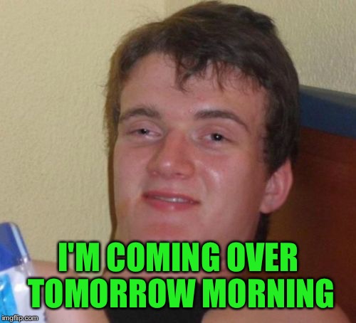 10 Guy Meme | I'M COMING OVER TOMORROW MORNING | image tagged in memes,10 guy | made w/ Imgflip meme maker