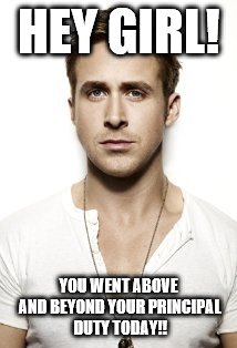 Ryan Gosling Meme | HEY GIRL! YOU WENT ABOVE AND BEYOND YOUR PRINCIPAL DUTY TODAY!! | image tagged in memes,ryan gosling | made w/ Imgflip meme maker