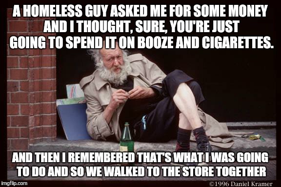 homeless man drinking | A HOMELESS GUY ASKED ME FOR SOME MONEY AND I THOUGHT, SURE, YOU'RE JUST GOING TO SPEND IT ON BOOZE AND CIGARETTES. AND THEN I REMEMBERED THAT'S WHAT I WAS GOING TO DO AND SO WE WALKED TO THE STORE TOGETHER | image tagged in homeless man drinking | made w/ Imgflip meme maker