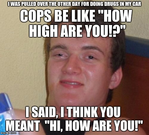 10 Guy Meme | I WAS PULLED OVER THE OTHER DAY FOR DOING DRUGS IN MY CAR; COPS BE LIKE "HOW HIGH ARE YOU!?''; I SAID, I THINK YOU MEANT  "HI, HOW ARE YOU!" | image tagged in memes,10 guy | made w/ Imgflip meme maker
