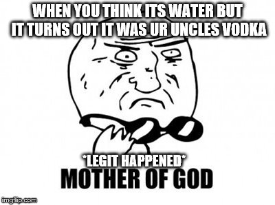 Mother Of God | WHEN YOU THINK ITS WATER BUT IT TURNS OUT IT WAS UR UNCLES VODKA; *LEGIT HAPPENED* | image tagged in memes,mother of god | made w/ Imgflip meme maker