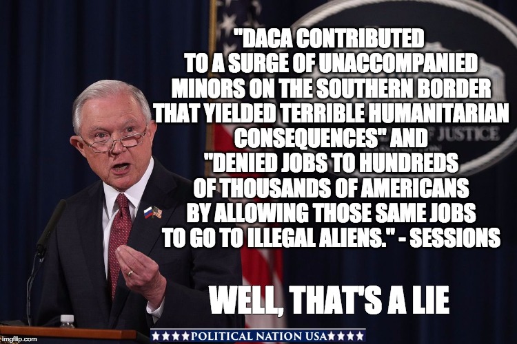 "DACA CONTRIBUTED TO A SURGE OF UNACCOMPANIED MINORS ON THE SOUTHERN BORDER THAT YIELDED TERRIBLE HUMANITARIAN CONSEQUENCES" AND "DENIED JOBS TO HUNDREDS OF THOUSANDS OF AMERICANS BY ALLOWING THOSE SAME JOBS TO GO TO ILLEGAL ALIENS." - SESSIONS; WELL, THAT'S A LIE | image tagged in lying jeff sessions,jeff sessions,dump trump,nevertrump,never trump,dumptrump | made w/ Imgflip meme maker