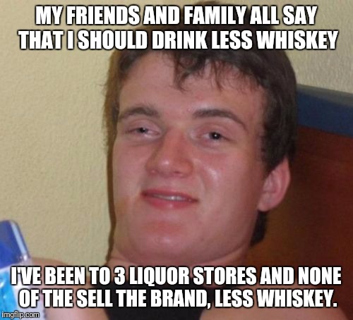 10 Guy | MY FRIENDS AND FAMILY ALL SAY THAT I SHOULD DRINK LESS WHISKEY; I'VE BEEN TO 3 LIQUOR STORES AND NONE OF THE SELL THE BRAND, LESS WHISKEY. | image tagged in memes,10 guy | made w/ Imgflip meme maker