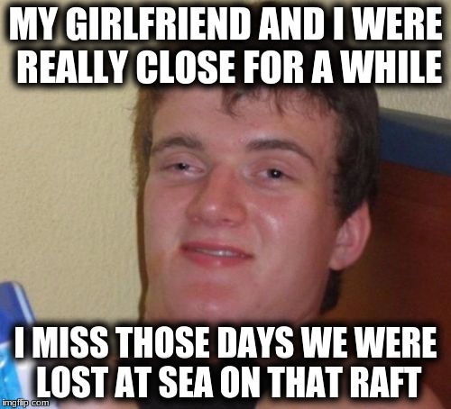 10 Guy Meme | MY GIRLFRIEND AND I WERE REALLY CLOSE FOR A WHILE; I MISS THOSE DAYS WE WERE LOST AT SEA ON THAT RAFT | image tagged in memes,10 guy | made w/ Imgflip meme maker