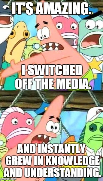 I Can See Clearly Now, The Rain Is Gone. | IT'S AMAZING. I SWITCHED OFF THE MEDIA. AND INSTANTLY GREW IN KNOWLEDGE AND UNDERSTANDING. | image tagged in memes,put it somewhere else patrick,biased media | made w/ Imgflip meme maker
