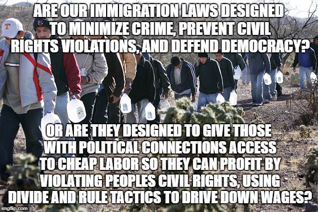 mexican immigration | ARE OUR IMMIGRATION LAWS DESIGNED TO MINIMIZE CRIME, PREVENT CIVIL RIGHTS VIOLATIONS, AND DEFEND DEMOCRACY? OR ARE THEY DESIGNED TO GIVE THOSE WITH POLITICAL CONNECTIONS ACCESS TO CHEAP LABOR SO THEY CAN PROFIT BY VIOLATING PEOPLES CIVIL RIGHTS, USING DIVIDE AND RULE TACTICS TO DRIVE DOWN WAGES? | image tagged in mexican immigration | made w/ Imgflip meme maker