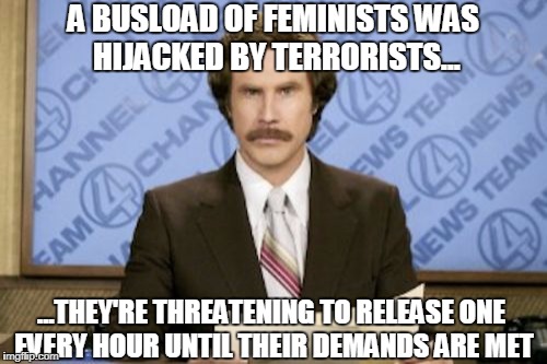 Ron Burgundy Meme | A BUSLOAD OF FEMINISTS WAS HIJACKED BY TERRORISTS... ...THEY'RE THREATENING TO RELEASE ONE EVERY HOUR UNTIL THEIR DEMANDS ARE MET | image tagged in memes,ron burgundy | made w/ Imgflip meme maker