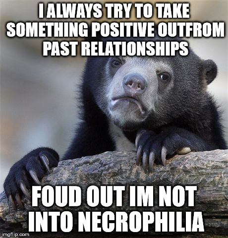 past relationships | I ALWAYS TRY TO TAKE SOMETHING POSITIVE OUTFROM PAST RELATIONSHIPS; FOUD OUT IM NOT INTO NECROPHILIA | image tagged in memes,confession bear | made w/ Imgflip meme maker
