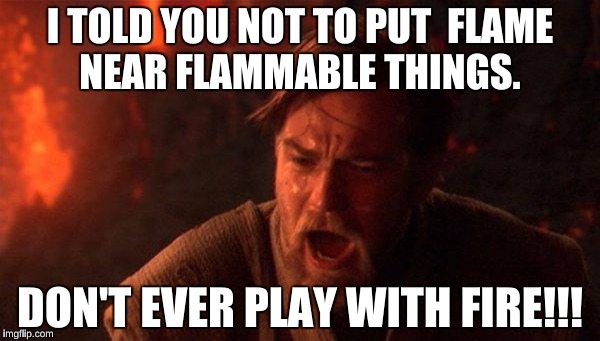 You Were The Chosen One (Star Wars) | I TOLD YOU NOT TO PUT  FLAME NEAR FLAMMABLE THINGS. DON'T EVER PLAY WITH FIRE!!! | image tagged in memes,you were the chosen one star wars | made w/ Imgflip meme maker