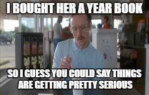 So I Guess You Can Say Things Are Getting Pretty Serious | I BOUGHT HER A YEAR BOOK; SO I GUESS YOU COULD SAY THINGS ARE GETTING PRETTY SERIOUS | image tagged in memes,so i guess you can say things are getting pretty serious | made w/ Imgflip meme maker