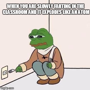 Sad Pepe Suicide | WHEN YOU ARE SLOWLY FARTING IN THE CLASSROOM AND IT EXPLODES LIKE AN ATOM | image tagged in sad pepe suicide | made w/ Imgflip meme maker
