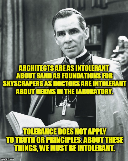 Our Country is not Nearly so Overrun with the Bigoted as it is Overrun with the Broadminded. | ARCHITECTS ARE AS INTOLERANT ABOUT SAND AS FOUNDATIONS FOR SKYSCRAPERS AS DOCTORS ARE INTOLERANT ABOUT GERMS IN THE LABORATORY. TOLERANCE DOES NOT APPLY TO TRUTH OR PRINCIPLES. ABOUT THESE THINGS, WE MUST BE INTOLERANT. | image tagged in fulton sheen | made w/ Imgflip meme maker