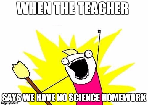 X All The Y | WHEN THE TEACHER; SAYS WE HAVE NO SCIENCE HOMEWORK | image tagged in memes,x all the y | made w/ Imgflip meme maker