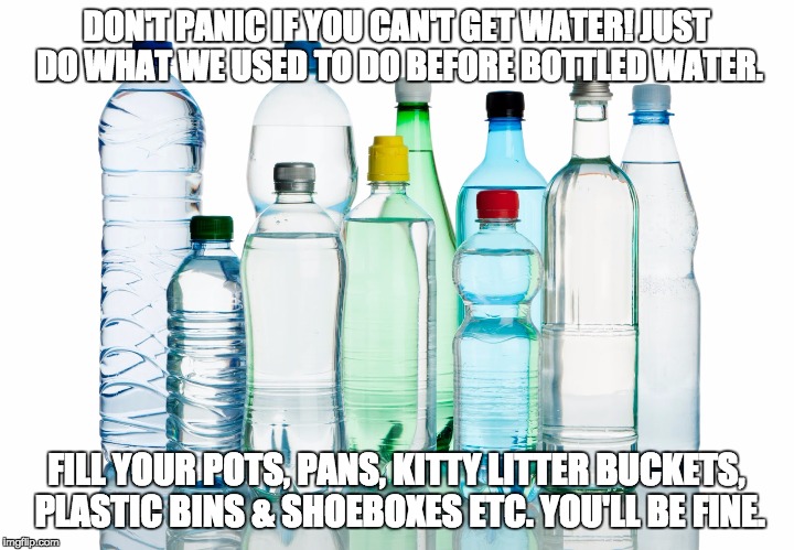 Bottled Water | DON'T PANIC IF YOU CAN'T GET WATER! JUST DO WHAT WE USED TO DO BEFORE BOTTLED WATER. FILL YOUR POTS, PANS, KITTY LITTER BUCKETS, PLASTIC BINS & SHOEBOXES ETC. YOU'LL BE FINE. | image tagged in bottled water | made w/ Imgflip meme maker