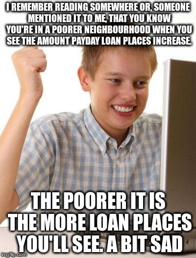 First Day On The Internet Kid Meme | I REMEMBER READING SOMEWHERE OR, SOMEONE MENTIONED IT TO ME, THAT YOU KNOW YOU'RE IN A POORER NEIGHBOURHOOD WHEN YOU SEE THE AMOUNT PAYDAY LOAN PLACES INCREASE. THE POORER IT IS THE MORE LOAN PLACES YOU'LL SEE. A BIT SAD | image tagged in memes,first day on the internet kid | made w/ Imgflip meme maker