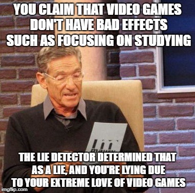 I Love Video Games Very Much, And This Is My Honest Thoughts :3 | YOU CLAIM THAT VIDEO GAMES DON'T HAVE BAD EFFECTS SUCH AS FOCUSING ON STUDYING; THE LIE DETECTOR DETERMINED THAT AS A LIE, AND YOU'RE LYING DUE TO YOUR EXTREME LOVE OF VIDEO GAMES | image tagged in maury lie detector,video games,videogames,video game,love,studying | made w/ Imgflip meme maker