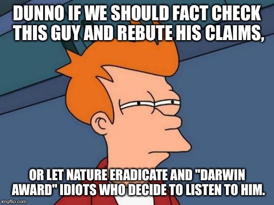 Futurama Fry Meme | DUNNO IF WE SHOULD FACT CHECK THIS GUY AND REBUTE HIS CLAIMS, OR LET NATURE ERADICATE AND "DARWIN AWARD" IDIOTS WHO DECIDE TO LISTEN TO HIM. | image tagged in memes,futurama fry | made w/ Imgflip meme maker