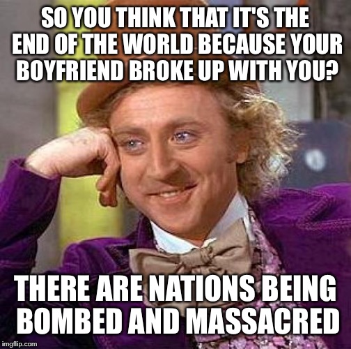Creepy Condescending Wonka Meme | SO YOU THINK THAT IT'S THE END OF THE WORLD BECAUSE YOUR BOYFRIEND BROKE UP WITH YOU? THERE ARE NATIONS BEING BOMBED AND MASSACRED | image tagged in memes,creepy condescending wonka | made w/ Imgflip meme maker