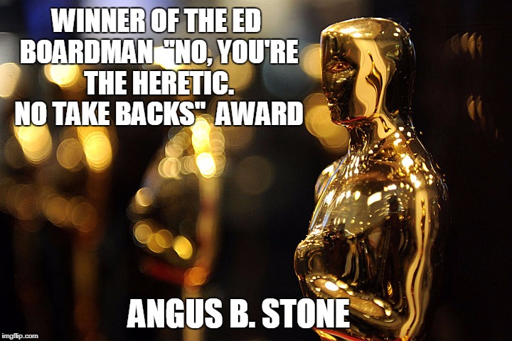Academy Award | WINNER OF THE ED BOARDMAN

"NO, YOU'RE THE HERETIC. NO TAKE BACKS"  AWARD; ANGUS B. STONE | image tagged in academy award | made w/ Imgflip meme maker