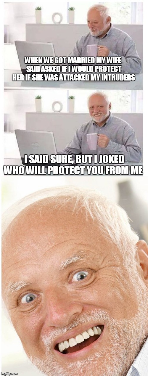 WHEN WE GOT MARRIED MY WIFE SAID ASKED IF I WOULD PROTECT HER IF SHE WAS ATTACKED MY INTRUDERS; I SAID SURE, BUT I JOKED WHO WILL PROTECT YOU FROM ME | image tagged in hide the pain harold | made w/ Imgflip meme maker