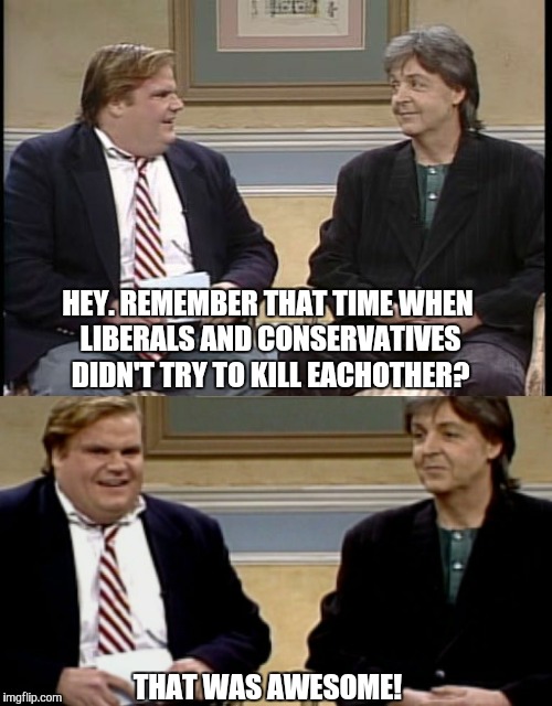 The Chris Farley show | HEY. REMEMBER THAT TIME WHEN LIBERALS AND CONSERVATIVES DIDN'T TRY TO KILL EACHOTHER? THAT WAS AWESOME! | image tagged in chris farley,liberals,funny | made w/ Imgflip meme maker