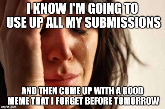 First World Problems Meme | I KNOW I'M GOING TO USE UP ALL MY SUBMISSIONS; AND THEN COME UP WITH A GOOD MEME THAT I FORGET BEFORE TOMORROW | image tagged in memes,first world problems | made w/ Imgflip meme maker