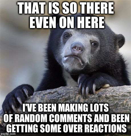 Confession Bear Meme | THAT IS SO THERE EVEN ON HERE I'VE BEEN MAKING LOTS OF RANDOM COMMENTS AND BEEN GETTING SOME OVER REACTIONS | image tagged in memes,confession bear | made w/ Imgflip meme maker