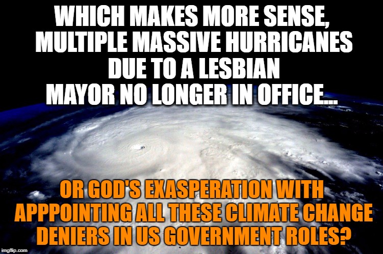 OK, look, if you're going to keep denying it.... | WHICH MAKES MORE SENSE, MULTIPLE MASSIVE HURRICANES DUE TO A LESBIAN MAYOR NO LONGER IN OFFICE... OR GOD'S EXASPERATION WITH APPPOINTING ALL THESE CLIMATE CHANGE DENIERS IN US GOVERNMENT ROLES? | image tagged in hurricane,harvey,irma,climate change,climate change deniers,god's wrath | made w/ Imgflip meme maker