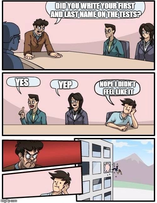 Boardroom Meeting Suggestion Meme | DID YOU WRITE YOUR FIRST AND LAST NAME ON THE TESTS? YES; YEP; NOPE I DIDN'T FEEL LIKE IT | image tagged in memes,boardroom meeting suggestion | made w/ Imgflip meme maker