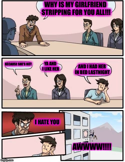 Boardroom Meeting Suggestion | WHY IS MY GIRLFRIEND STRIPPING FOR YOU ALL!!! BECAUSE SHE'S HOT; YA AND I LIKE HER; AND I HAD HER IN BED LASTNIGHT; I HATE YOU; AWWWW!!!! | image tagged in memes,boardroom meeting suggestion | made w/ Imgflip meme maker