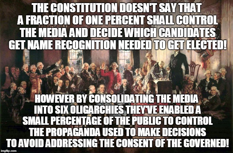 Constitutional Awareness | THE CONSTITUTION DOESN'T SAY THAT A FRACTION OF ONE PERCENT SHALL CONTROL THE MEDIA AND DECIDE WHICH CANDIDATES GET NAME RECOGNITION NEEDED TO GET ELECTED! HOWEVER BY CONSOLIDATING THE MEDIA INTO SIX OLIGARCHIES THEY'VE ENABLED A SMALL PERCENTAGE OF THE PUBLIC TO CONTROL THE PROPAGANDA USED TO MAKE DECISIONS TO AVOID ADDRESSING THE CONSENT OF THE GOVERNED! | image tagged in constitutional awareness | made w/ Imgflip meme maker
