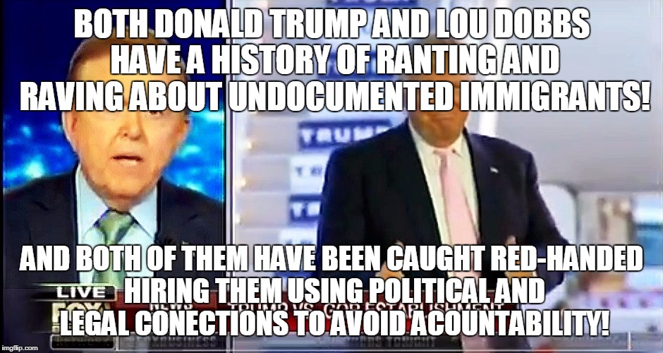 Donald Trump on Lou Dobbs | BOTH DONALD TRUMP AND LOU DOBBS HAVE A HISTORY OF RANTING AND RAVING ABOUT UNDOCUMENTED IMMIGRANTS! AND BOTH OF THEM HAVE BEEN CAUGHT RED-HANDED HIRING THEM USING POLITICAL AND LEGAL CONECTIONS TO AVOID ACOUNTABILITY! | image tagged in donald trump on lou dobbs | made w/ Imgflip meme maker
