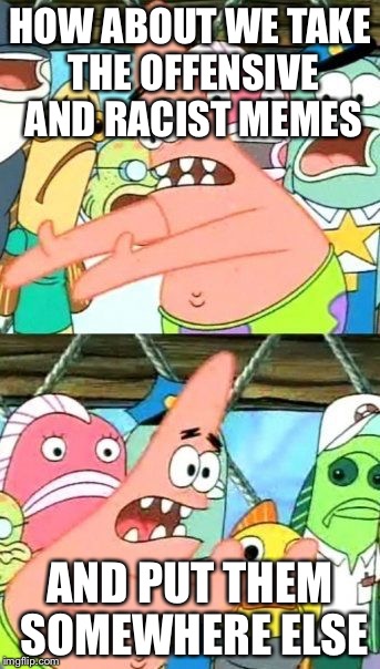 Put It Somewhere Else Patrick | HOW ABOUT WE TAKE THE OFFENSIVE AND RACIST MEMES; AND PUT THEM SOMEWHERE ELSE | image tagged in memes,put it somewhere else patrick,racist,offensive,truth | made w/ Imgflip meme maker