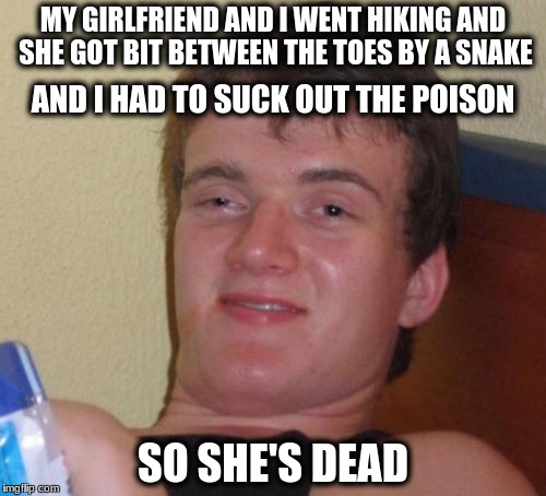 10 Guy | MY GIRLFRIEND AND I WENT HIKING AND SHE GOT BIT BETWEEN THE TOES BY A SNAKE; AND I HAD TO SUCK OUT THE POISON; SO SHE'S DEAD | image tagged in memes,10 guy | made w/ Imgflip meme maker