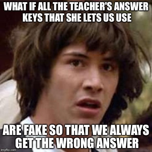 Conspiracy Keanu Meme | WHAT IF ALL THE TEACHER'S ANSWER KEYS THAT SHE LETS US USE; ARE FAKE SO THAT WE ALWAYS GET THE WRONG ANSWER | image tagged in memes,conspiracy keanu,memes in real life | made w/ Imgflip meme maker
