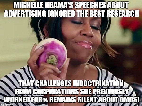 michelle obama | MICHELLE OBAMA'S SPEECHES ABOUT ADVERTISING IGNORED THE BEST RESEARCH; THAT CHALLENGES INDOCTRINATION FROM CORPORATIONS SHE PREVIOUSLY WORKED FOR & REMAINS SILENT ABOUT GMOS! | image tagged in michelle obama | made w/ Imgflip meme maker