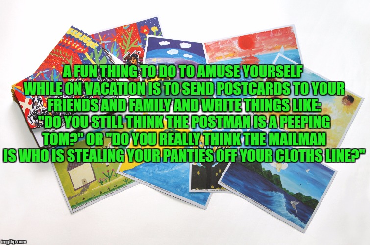 A FUN THING TO DO TO AMUSE YOURSELF WHILE ON VACATION IS TO SEND POSTCARDS TO YOUR FRIENDS AND FAMILY AND WRITE THINGS LIKE: "DO YOU STILL THINK THE POSTMAN IS A PEEPING TOM?" OR "DO YOU REALLY THINK THE MAILMAN IS WHO IS STEALING YOUR PANTIES OFF YOUR CLOTHS LINE?" | image tagged in vacation,funny,funny memes,memes,family | made w/ Imgflip meme maker