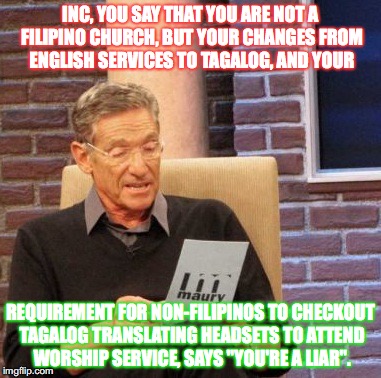 Maury Lie Detector | INC, YOU SAY THAT YOU ARE NOT A FILIPINO CHURCH, BUT YOUR CHANGES FROM ENGLISH SERVICES TO TAGALOG, AND YOUR; REQUIREMENT FOR NON-FILIPINOS TO CHECKOUT TAGALOG TRANSLATING HEADSETS TO ATTEND WORSHIP SERVICE, SAYS "YOU'RE A LIAR". | image tagged in memes,maury lie detector | made w/ Imgflip meme maker