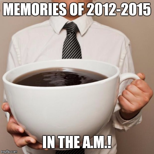 giant coffee | MEMORIES OF 2012-2015; IN THE A.M.! | image tagged in giant coffee | made w/ Imgflip meme maker