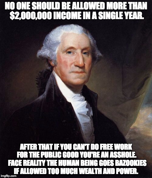 George Washington Meme | NO ONE SHOULD BE ALLOWED MORE THAN $2,000,000 INCOME IN A SINGLE YEAR. AFTER THAT IF YOU CAN'T DO FREE WORK FOR THE PUBLIC GOOD YOU'RE AN ASSHOLE.  FACE REALITY THE HUMAN BEING GOES BAZOOKIES IF ALLOWED TOO MUCH WEALTH AND POWER. | image tagged in memes,george washington | made w/ Imgflip meme maker
