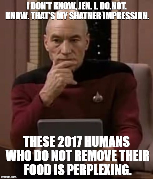 picard thinking | I DON'T KNOW, JEN. I. DO.NOT. KNOW. THAT'S MY SHATNER IMPRESSION. THESE 2017 HUMANS WHO DO NOT REMOVE THEIR FOOD IS PERPLEXING. | image tagged in picard thinking | made w/ Imgflip meme maker