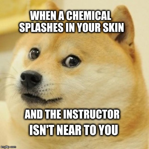 Doge Meme | WHEN A CHEMICAL SPLASHES IN YOUR SKIN; AND THE INSTRUCTOR; ISN'T NEAR TO YOU | image tagged in memes,doge | made w/ Imgflip meme maker