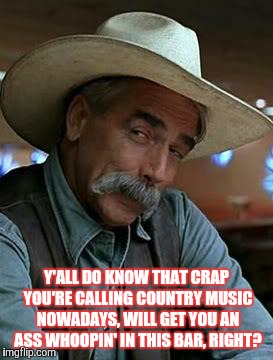 Sam Elliott | Y'ALL DO KNOW THAT CRAP YOU'RE CALLING COUNTRY MUSIC NOWADAYS, WILL GET YOU AN ASS WHOOPIN' IN THIS BAR, RIGHT? | image tagged in sam elliott | made w/ Imgflip meme maker