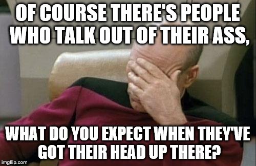 Captain Picard Facepalm Meme | OF COURSE THERE'S PEOPLE WHO TALK OUT OF THEIR ASS, WHAT DO YOU EXPECT WHEN THEY'VE GOT THEIR HEAD UP THERE? | image tagged in memes,captain picard facepalm | made w/ Imgflip meme maker