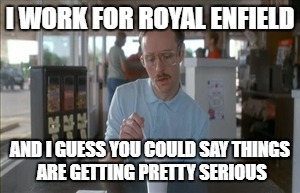 So I Guess You Can Say Things Are Getting Pretty Serious Meme | I WORK FOR ROYAL ENFIELD; AND I GUESS YOU COULD SAY THINGS ARE GETTING PRETTY SERIOUS | image tagged in memes,so i guess you can say things are getting pretty serious | made w/ Imgflip meme maker